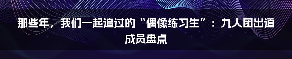 那些年,我们一起追过的“偶像练习生”:九人团出道成员盘点