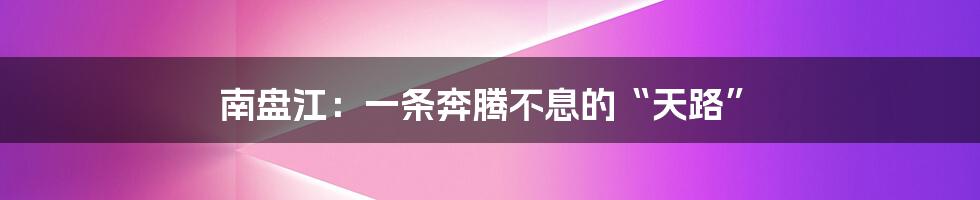 南盘江:一条奔腾不息的“天路”