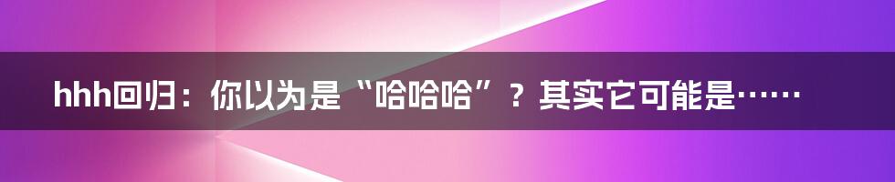 hhh回归:你以为是“哈哈哈”?其实它可能是……