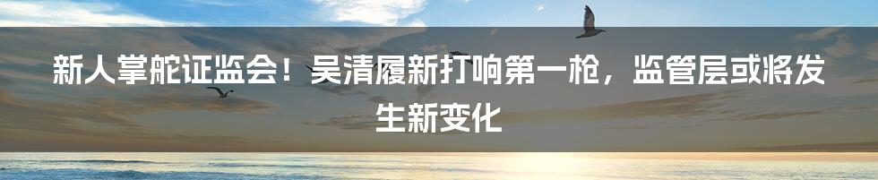 新人掌舵证监会!吴清履新打响第一枪,监管层或将发生新变化