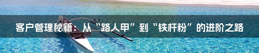 客户管理秘籍:从“路人甲”到“铁杆粉”的进阶之路