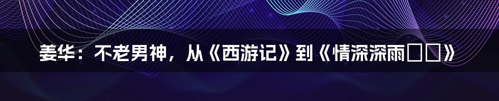 姜华:不老男神,从《西游记》到《情深深雨濛濛》