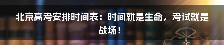 北京高考安排时间表:时间就是生命,考试就是战场!