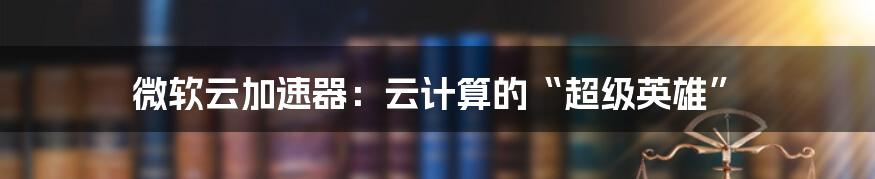 微软云加速器:云计算的“超级英雄”