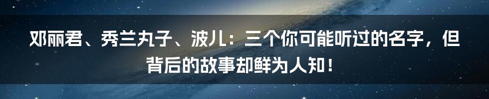 邓丽君、秀兰丸子、波儿:三个你可能听过的名字,但背后的故事却鲜为人知!