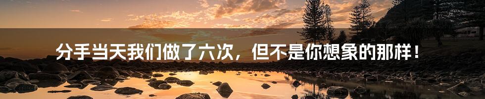 分手当天我们做了六次,但不是你想象的那样!