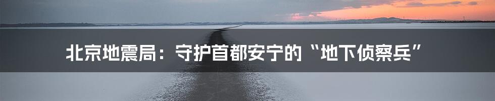 北京地震局:守护首都安宁的“地下侦察兵”