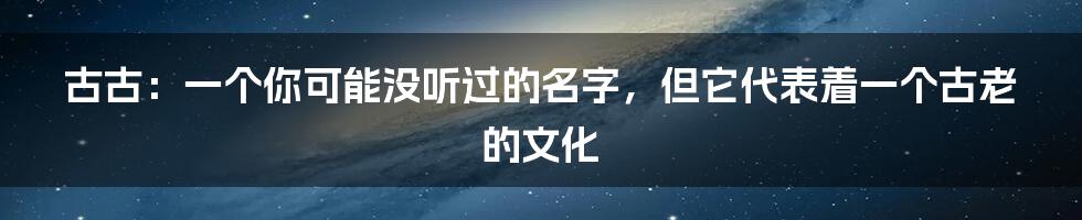 古古:一个你可能没听过的名字,但它代表着一个古老的文化