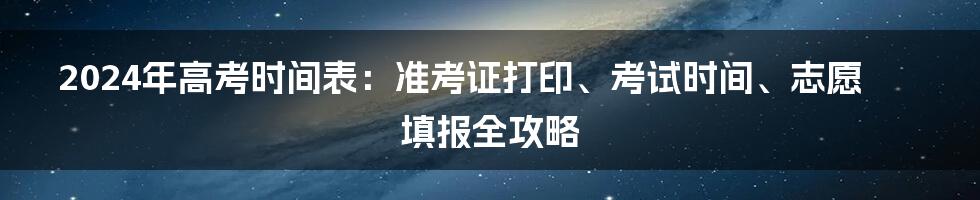 2024年高考时间表:准考证打印、考试时间、志愿填报全攻略