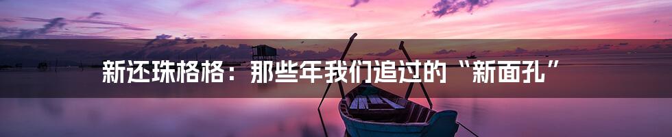 新还珠格格:那些年我们追过的“新面孔”