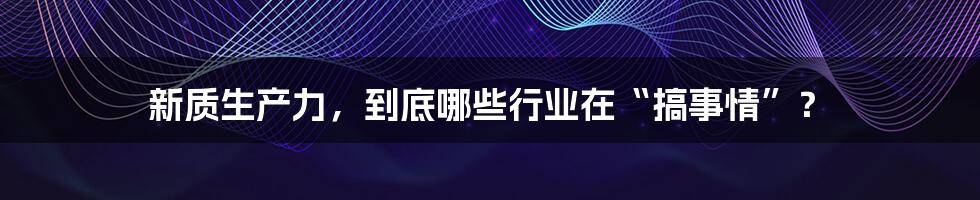 新质生产力,到底哪些行业在“搞事情”?