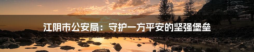 江阴市公安局:守护一方平安的坚强堡垒