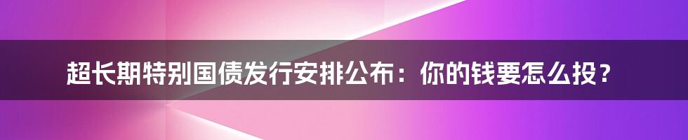 超长期特别国债发行安排公布:你的钱要怎么投?