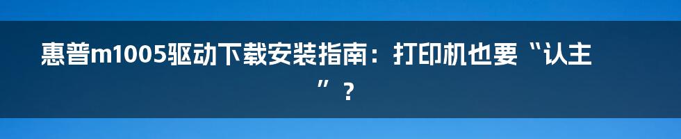 惠普m1005驱动下载安装指南：打印机也要“认主”？