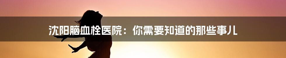 沈阳脑血栓医院：你需要知道的那些事儿