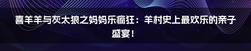 喜羊羊与灰太狼之妈妈乐疯狂:羊村史上最欢乐的亲子盛宴!