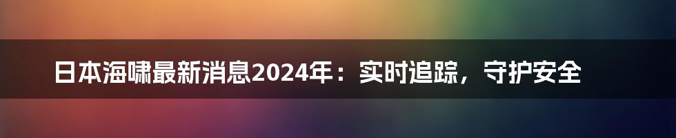 日本海啸最新消息2024年:实时追踪,守护安全