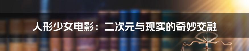 人形少女电影:二次元与现实的奇妙交融