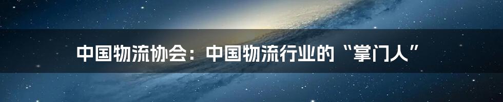 中国物流协会:中国物流行业的“掌门人”