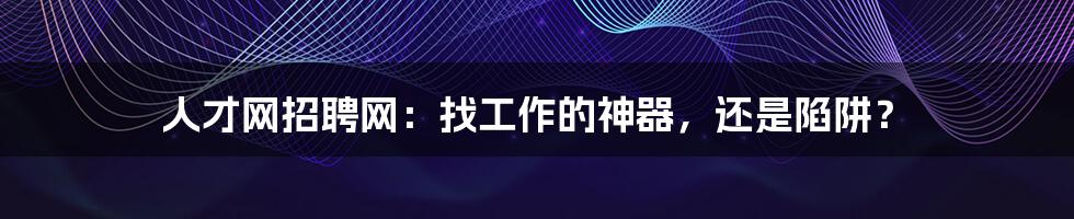 人才网招聘网:找工作的神器,还是陷阱?