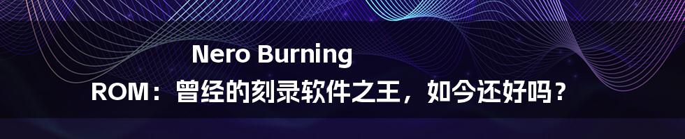 Nero Burning ROM:曾经的刻录软件之王,如今还好吗?