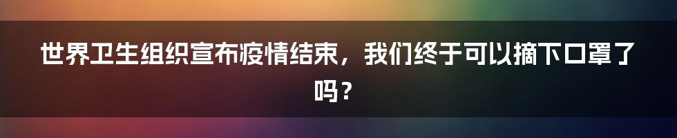 世界卫生组织宣布疫情结束,我们终于可以摘下口罩了吗?