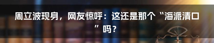周立波现身,网友惊呼:这还是那个“海派清口”吗?