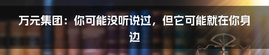 万元集团:你可能没听说过,但它可能就在你身边