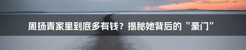 周扬青家里到底多有钱?揭秘她背后的“豪门”