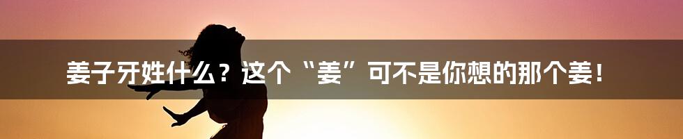 姜子牙姓什么?这个“姜”可不是你想的那个姜!