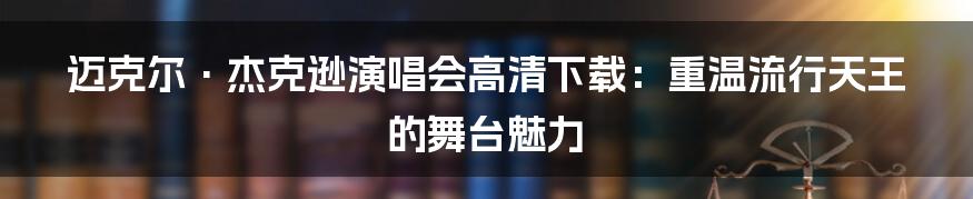 迈克尔·杰克逊演唱会高清下载:重温流行天王的舞台魅力