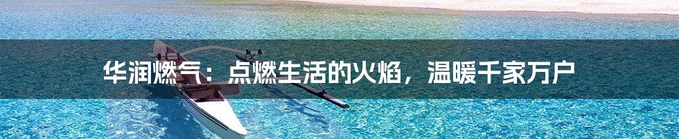 华润燃气:点燃生活的火焰,温暖千家万户