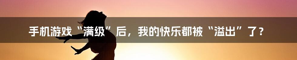 手机游戏“满级”后,我的快乐都被“溢出”了?