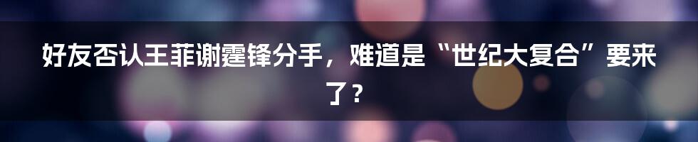 好友否认王菲谢霆锋分手,难道是“世纪大复合”要来了?