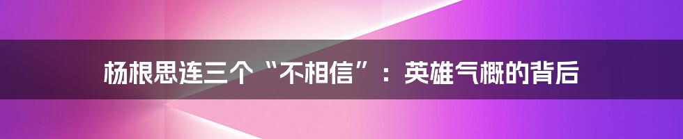 杨根思连三个“不相信”:英雄气概的背后