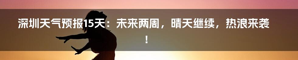 深圳天气预报15天：未来两周，晴天继续，热浪来袭！