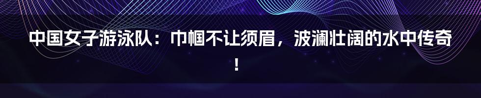中国女子游泳队:巾帼不让须眉,波澜壮阔的水中传奇!