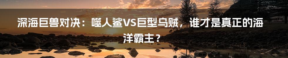 深海巨兽对决:噬人鲨VS巨型乌贼,谁才是真正的海洋霸主?