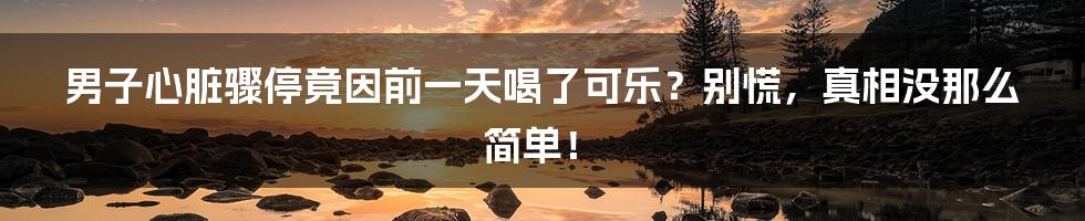 男子心脏骤停竟因前一天喝了可乐?别慌,真相没那么简单!