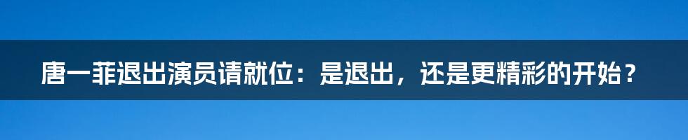 唐一菲退出演员请就位:是退出,还是更精彩的开始?