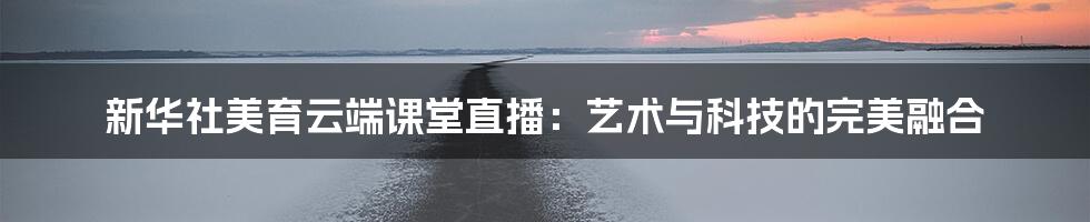 新华社美育云端课堂直播:艺术与科技的完美融合