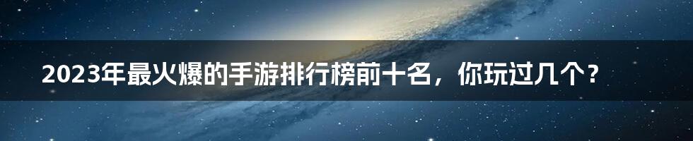 2023年最火爆的手游排行榜前十名,你玩过几个?