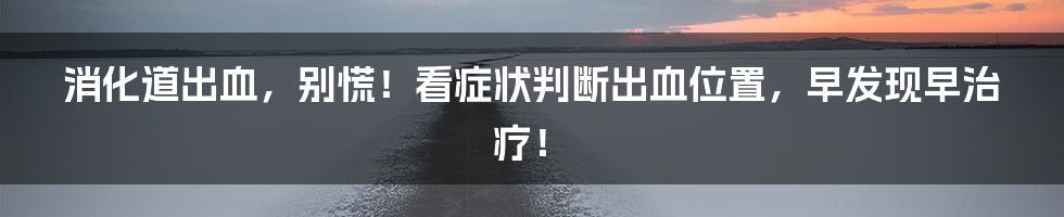 消化道出血,别慌!看症状判断出血位置,早发现早治疗!
