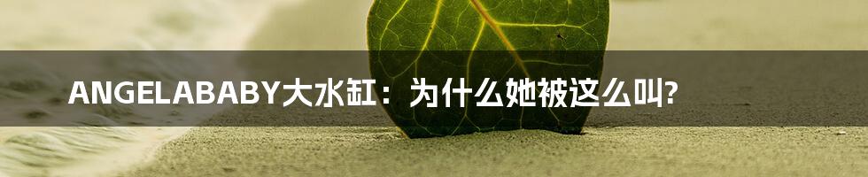 ANGELABABY大水缸：为什么她被这么叫?