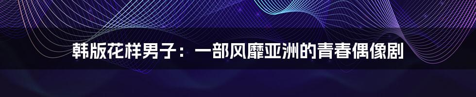 韩版花样男子:一部风靡亚洲的青春偶像剧