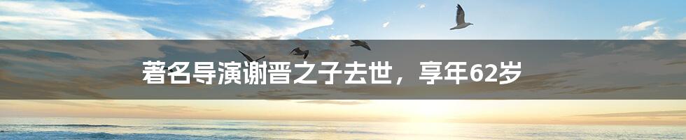著名导演谢晋之子去世,享年62岁