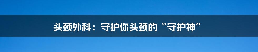 头颈外科:守护你头颈的“守护神”