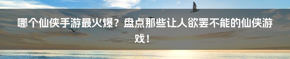 哪个仙侠手游最火爆?盘点那些让人欲罢不能的仙侠游戏!