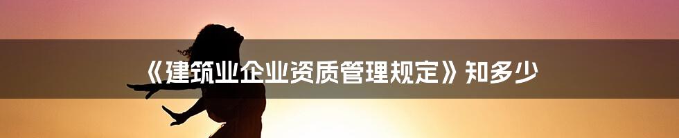 《建筑业企业资质管理规定》知多少