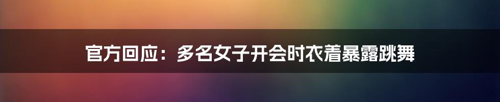 官方回应:多名女子开会时衣着暴露跳舞